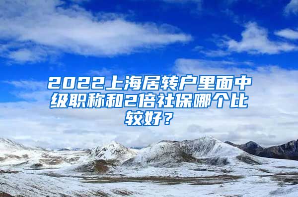 2022上海居转户里面中级职称和2倍社保哪个比较好？