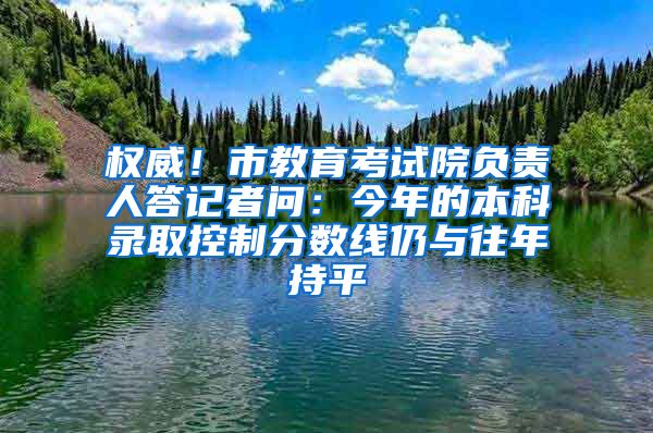 权威！市教育考试院负责人答记者问：今年的本科录取控制分数线仍与往年持平