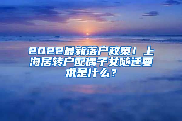 2022最新落户政策！上海居转户配偶子女随迁要求是什么？