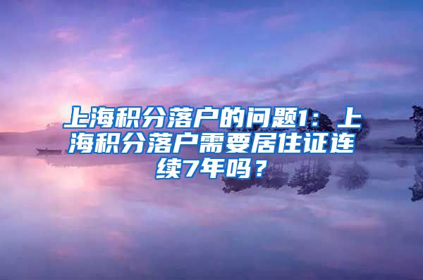 上海积分落户的问题1：上海积分落户需要居住证连续7年吗？