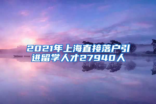 2021年上海直接落户引进留学人才27940人