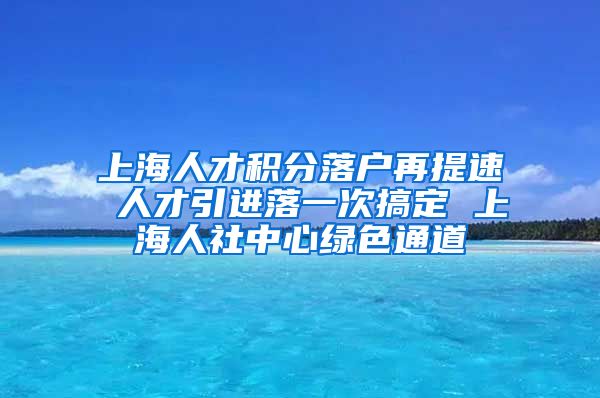 上海人才积分落户再提速 人才引进落一次搞定 上海人社中心绿色通道