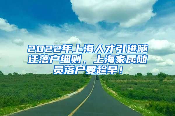 2022年上海人才引进随迁落户细则，上海家属随员落户要趁早！