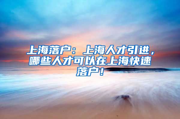 上海落户：上海人才引进，哪些人才可以在上海快速落户！