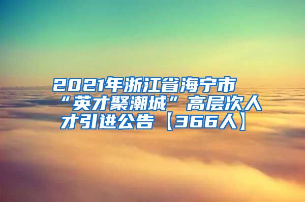 2021年浙江省海宁市“英才聚潮城”高层次人才引进公告【366人】