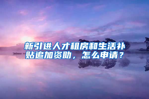 新引进人才租房和生活补贴追加资助，怎么申请？