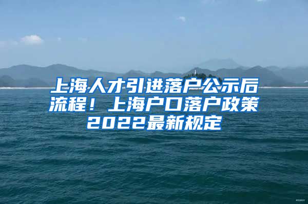 上海人才引进落户公示后流程！上海户口落户政策2022最新规定