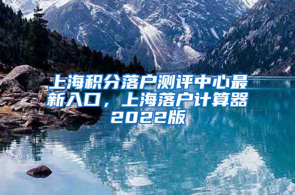 上海积分落户测评中心最新入口，上海落户计算器2022版