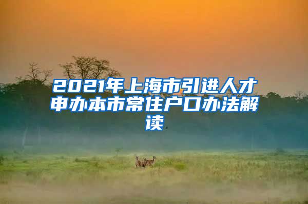 2021年上海市引进人才申办本市常住户口办法解读