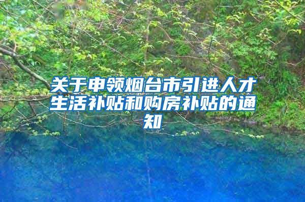 关于申领烟台市引进人才生活补贴和购房补贴的通知