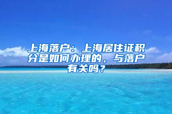 上海落户：上海居住证积分是如何办理的，与落户有关吗？