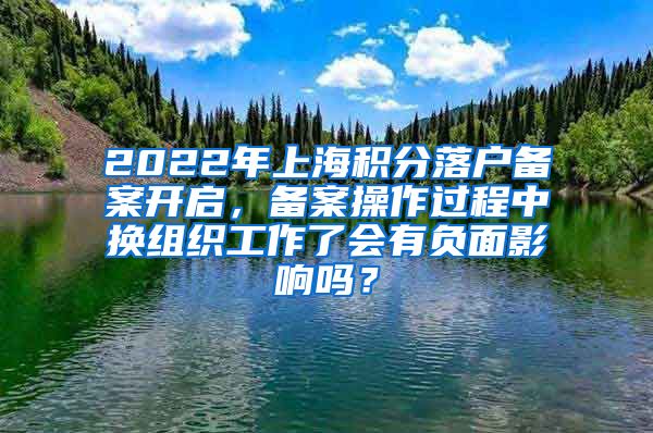 2022年上海积分落户备案开启，备案操作过程中换组织工作了会有负面影响吗？