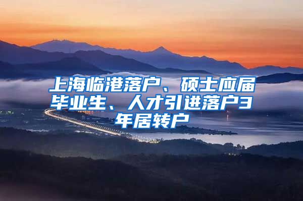 上海临港落户、硕士应届毕业生、人才引进落户3年居转户