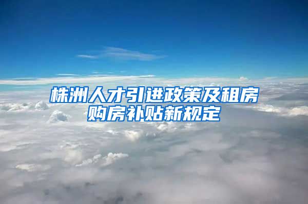 株洲人才引进政策及租房购房补贴新规定