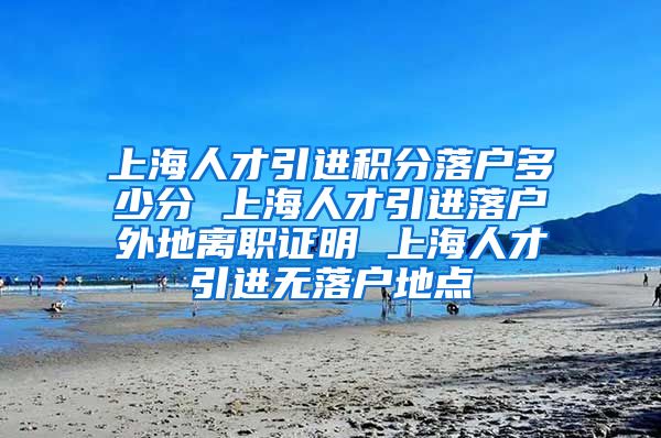 上海人才引进积分落户多少分 上海人才引进落户外地离职证明 上海人才引进无落户地点