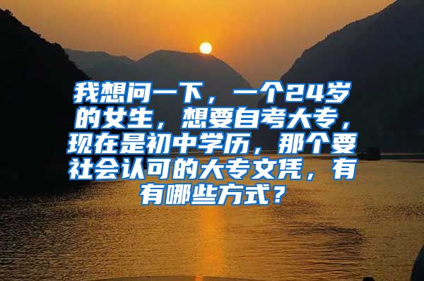 我想问一下，一个24岁的女生，想要自考大专，现在是初中学历，那个要社会认可的大专文凭，有有哪些方式？