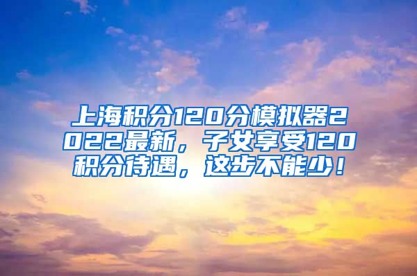 上海积分120分模拟器2022最新，子女享受120积分待遇，这步不能少！