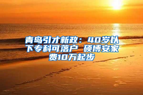 青岛引才新政：40岁以下专科可落户 硕博安家费10万起步