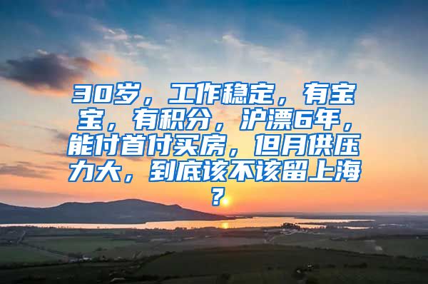 30岁，工作稳定，有宝宝，有积分，沪漂6年，能付首付买房，但月供压力大，到底该不该留上海？