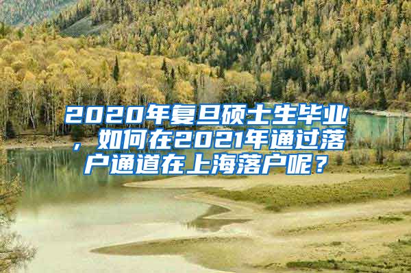 2020年复旦硕士生毕业，如何在2021年通过落户通道在上海落户呢？