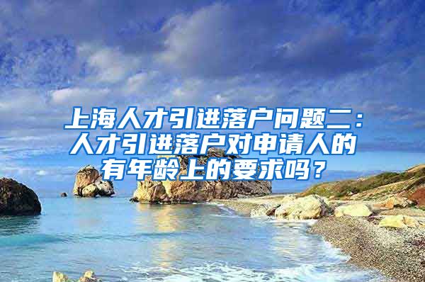 上海人才引进落户问题二：人才引进落户对申请人的有年龄上的要求吗？