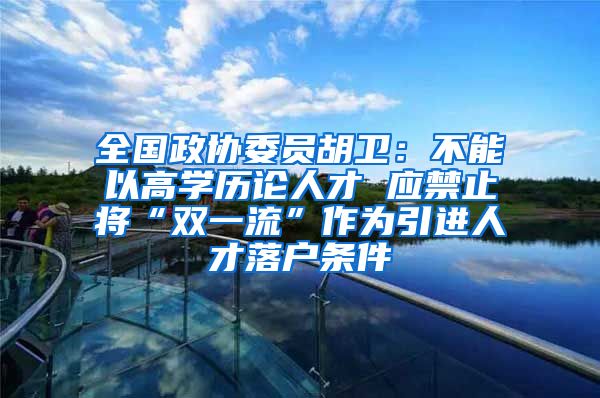 全国政协委员胡卫：不能以高学历论人才 应禁止将“双一流”作为引进人才落户条件