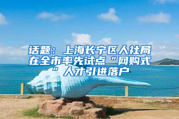 话题：上海长宁区人社局在全市率先试点“网购式”人才引进落户