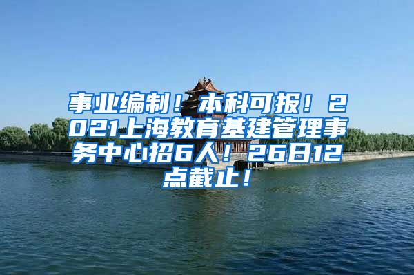 事业编制！本科可报！2021上海教育基建管理事务中心招6人！26日12点截止！