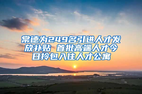 常德为249名引进人才发放补贴 首批高端人才今日拎包入住人才公寓