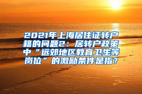 2021年上海居住证转户籍的问题2：居转户政策中“远郊地区教育卫生等岗位”的激励条件是指？