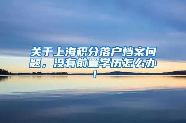 关于上海积分落户档案问题，没有前置学历怎么办！