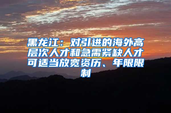 黑龙江：对引进的海外高层次人才和急需紧缺人才可适当放宽资历、年限限制