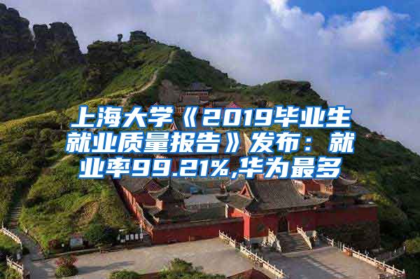 上海大学《2019毕业生就业质量报告》发布：就业率99.21%,华为最多