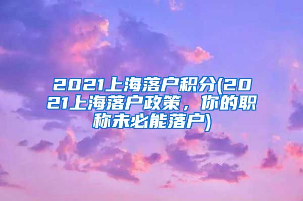 2021上海落户积分(2021上海落户政策，你的职称未必能落户)