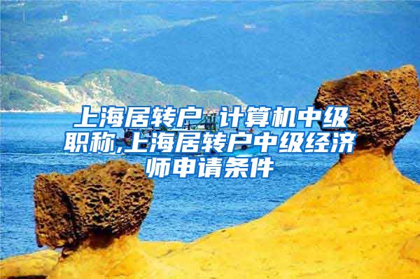 上海居转户 计算机中级职称,上海居转户中级经济师申请条件