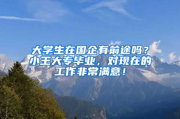 大学生在国企有前途吗？小王大专毕业，对现在的工作非常满意！