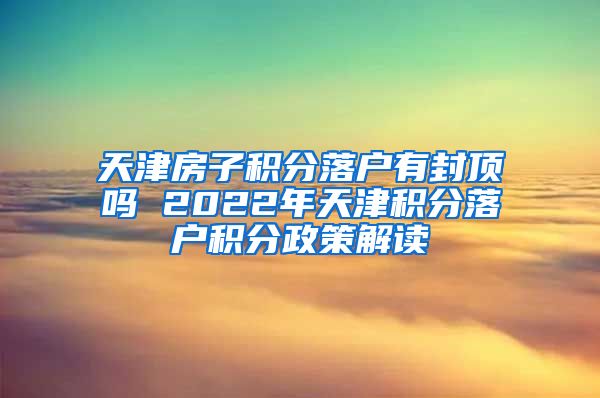 天津房子积分落户有封顶吗 2022年天津积分落户积分政策解读