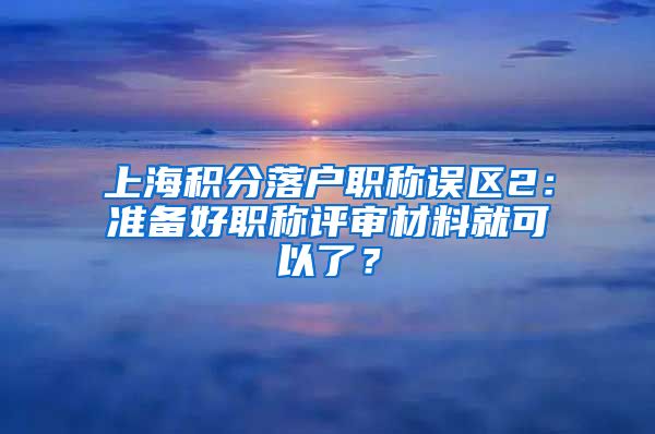 上海积分落户职称误区2：准备好职称评审材料就可以了？