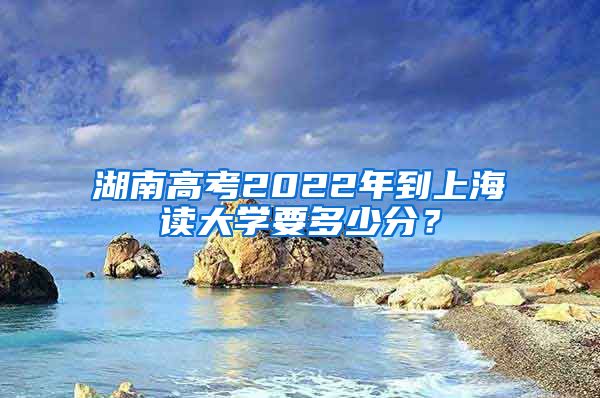 湖南高考2022年到上海读大学要多少分？