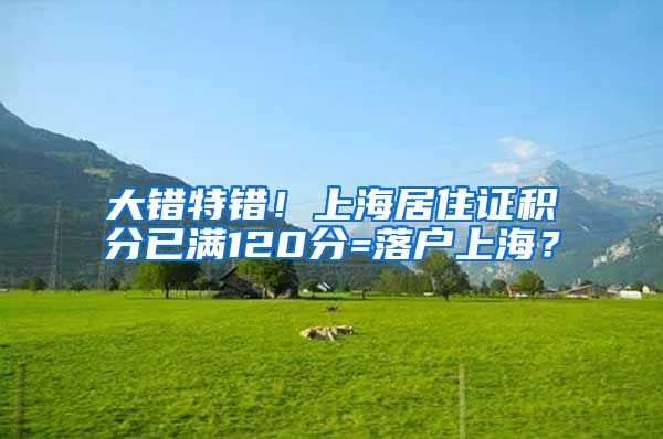 大错特错！上海居住证积分已满120分=落户上海？