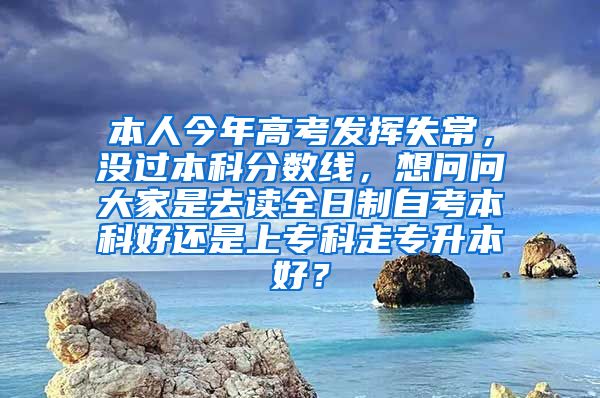 本人今年高考发挥失常，没过本科分数线，想问问大家是去读全日制自考本科好还是上专科走专升本好？