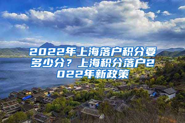 2022年上海落户积分要多少分？上海积分落户2022年新政策