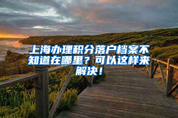 上海办理积分落户档案不知道在哪里？可以这样来解决！