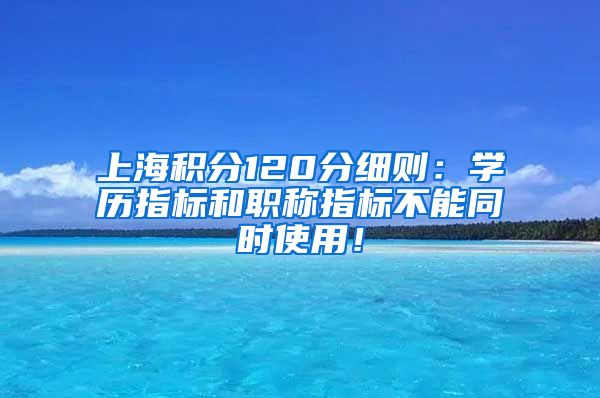 上海积分120分细则：学历指标和职称指标不能同时使用！