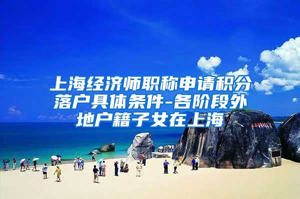 上海经济师职称申请积分落户具体条件-各阶段外地户籍子女在上海