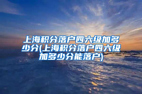 上海积分落户四六级加多少分(上海积分落户四六级加多少分能落户)