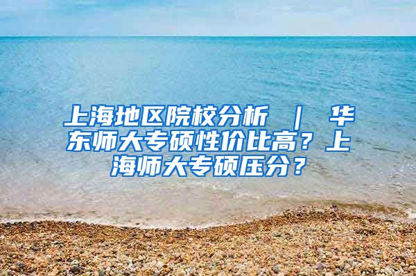 上海地区院校分析 ｜ 华东师大专硕性价比高？上海师大专硕压分？