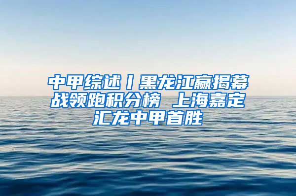 中甲综述丨黑龙江赢揭幕战领跑积分榜 上海嘉定汇龙中甲首胜