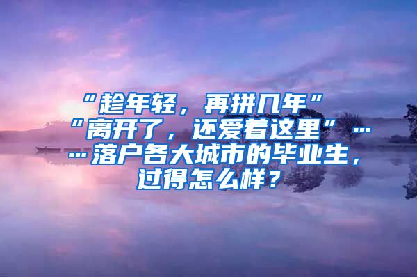 “趁年轻，再拼几年”“离开了，还爱着这里”……落户各大城市的毕业生，过得怎么样？