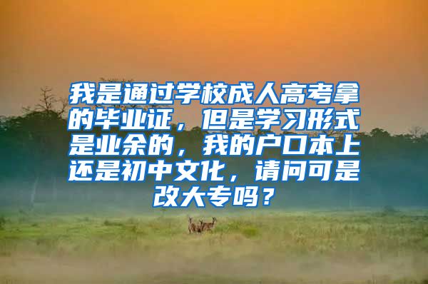 我是通过学校成人高考拿的毕业证，但是学习形式是业余的，我的户口本上还是初中文化，请问可是改大专吗？